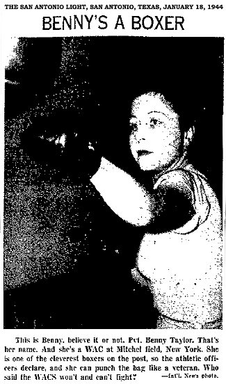 From the San Antonio Light, San Antonio, Texas, January 18, 1944. Titled Benny's a Boxer/ Image of womaan boxer throwing a left jab to our left. Text: This is Benny, nelieve it or not. Pvt. Benny Taylor. That's her name. And she's a WAC at Mitchel Field, New York. She is one of the cleverest boxers on the post, so the athletic officers declare, and she can punch the bag like a veteran. Who said the WACS won't and can't fight? ---Int'l News photo.
