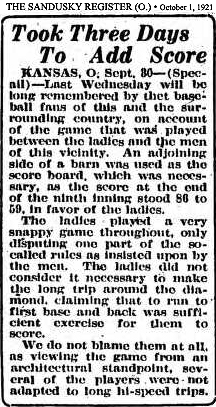 Article from The Sandusky Register, Sandusky, Ohio, October 1, 1921, titled Took Three Days To Add Score/Kansas, O., Sept. 30--(Special)---Last Wednesday will be long remembered by the baseball fans of this and the surrounding country, on account of the game that was played between the ladies and the men of this vicinity. An Adjoining side of a barn was used as the score board, which was necessary, as the score at the end of the ninth inning stood 86 to 59, in favor of the ladies./The ladies played a very snappy game throughout, only disputing one part of the so-called rules as insisted upon by the men. The ladies did not consider it necessary to make the long trip around the diamond, claiming that to run to first base and back was sufficient excercise for them to score./We do not blame them at all, as viewing the game from an architectural standpoint, several of the players were not adapted to long ho-speed trips.