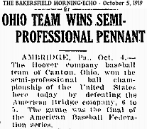 Article from The Bakersfield Morning-Echo, October 5, 1919, titled: OHIO TEAM WINS SEMI-PROFESSIONAL PENNANT/ AMBRIDGE, Pa.,  Oct. 4.-- The Hoover company baseball team of Canton, Ohio, won the semi-professional [base]ball championship of the United States here today by defeating the American Bridge company, 6 to 5.  The game was the final of the American Baseball Federation.