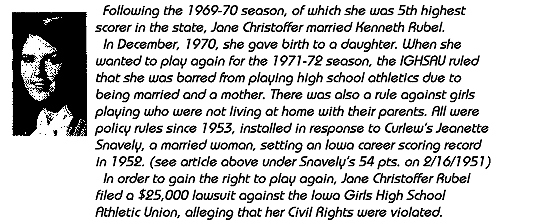 Following the 1969-70 season, of which she was 5th highest scorer in the state, Jane Christoffer married Kenneth Rubel. In December, 1970, she gave birth to a daughter. When she wanted to play again for the 1971-72 season, the IGHSAU ruled that she was barred from playing high school athletics due to being married and a mother. There was also a rule against girls playing who were not living at home with her parents. All were policy rules since 1953, installed in response to Curlew.s Jeanette Staley, a married woman,  setting a career scoring rcord in 1952. (see article above) under Staley's 54 pts. on 2/16/1951.) Jane Christoffer Rubel filed a $25,000 lawsuit against the Iowa Girls High School Athletic Union, alleging that her Civil Rights were violated.