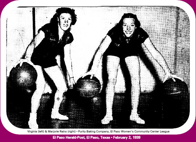 Picture of  basketball playing sisters on the Purity Baking Company team from El Paso. Shown holding basketballs downward with palms of hands, Virginia Rains on left and Marjorie on the right, with a basketball held with each hand. From the El Paso Herald-Post, El Paso, Texas, February 2, 1939.