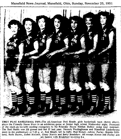 From the Mansfield News Journal, Mansfield, Ohio, Sunay, November 25, 1951. (photo of 7 female basketball players standing, facing left, shortest to tallest from left to right) THEY PLAY BASKTBALL TOO---The All-American Red Heads, girls basketball team shown above, plays the Friendly House Stars in an exhibition game at Senior high school Wednesday night.  Proceeds of the clash go towards sending youngsters to the Friendly House Hidden Hollow camp next summer. The Red Heads won 128 games and lost 57 last year.  Newark Westinghouse and Mansfield Liederkranz meet in the preliminary at 7:30 p.m.  Red Heads, left to right: Red Mason, Johnny Farley, Bonnie Gilliland, Ruth Harms, Mabel Matlock, Ginny Morris and Betty Bradshaw.  All except Mason and Farley are six footers with Bradshaw towering 6-4.