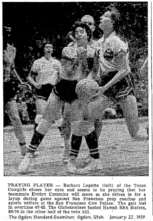Action photo from The Ogden Standard-Examiner, Ogden, Utah, January 27, 1959 titled PRAYING PLAYER and reading -- Barbara Legette (left) of the Texaas Cowgirls closes her eyes and seems to be praying that her teammate Evelyn Cummins will score as she drives in for a layup during game against San Francisco prep coaches and sports writers at the San Francisco Cow Palace.  The gals lost in overtime 47-45.  The Globetrotters bested Hawaii 50th Staters 88-70 in the other half of the twin bill.