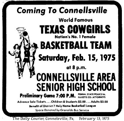 Ad from The Daily Courier, Connellsville, Pennsylvaniam February 13, 1975, reading:Coming to Connellsville/World Famous/Texas Cowgirls/Nation's No. 1 Female/Basketball Team/Saturday, Feb. 15, 1975/at 8 p.m./Connellsville Area Senior High School/Preliminary Game 7:00 P.M.  Penna. State Police vs. Fayette Co. Attorneys/Advance Ticket Sale Tickets...Children & Students $2.00....Adults $3.00/Benefit of District 7 Holy Name Basketball League/Space Donated by Grenaldo Bus Service.