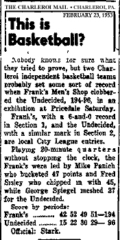Article titled: This is Basketball? from The Charleroi Mail, Charleroi, Pennsylvania, February 23, 1953. Text: Nobody knows for sure what they tried to prove, but two Charleroi independent basketball teams probably set some sort of record when Frank's Men's Shop clobbered the Undecided, 194-96, in an exnibition at Pricedale Saturday./ Frank's, with a 6-and-0 record in Section 1, and the Undecided, with a similar mark in Section 2, are local City League entries./ Playing 20-minute quarters without stopping the clock, the Frank's were led by Mike Panich who bucketed 47 points and Fred Sisley who chipped in with 45, while George Spiegel meshed 37 for the Undecided. Score by periods: Frank's 42 52 49 51- 194/ Undecided 15 22 50 29- 96/ Official: Stark