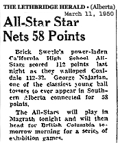Clipping from The Lethbridge Herald, Lethbridge, Alberta, Canada, March 11, 1950. All-Star Star Nets 58 Points./Brick Sezle's power-laden California Hish School All-Stars scored 112 points last night as they walloped Coaldale 112-32.  George Najarian, one of the classiest young ball towers to ever appear in Southern Alberta connected for 58 points./The All-Stars will play in Magrath tonight and will then head for British Columbia tomorrow morning for a series of exhibition games