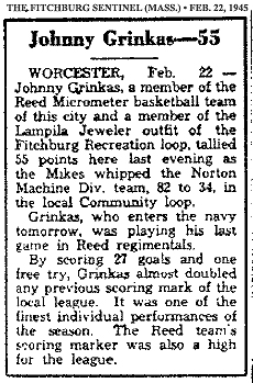 Article from The Fitchburg Sentinel, February 22, 1945. Titled: Johnny Grinkas--55. It reads: WORCESTER, Feb. 22 -- Johnny Grinkas, a member of the Reed Micrometer basketball team of this city and a member of the Lampila Jeweler outfit of the Fitchburg Reecreation loop, tallied 55 points here last evening as the Mikes whipped the Norton Machine Div. team, 82 to 34, in the local Community loop./Grinkas, who enters the navy tomorrow, was playing his last game in Reed regimentals./By scoring 27 goals and one free try, Grinkas almost doubled any previous scoring mark of the local league. It was one of the finest performances of this season. The Reed team's scoring marker was also a high for the league