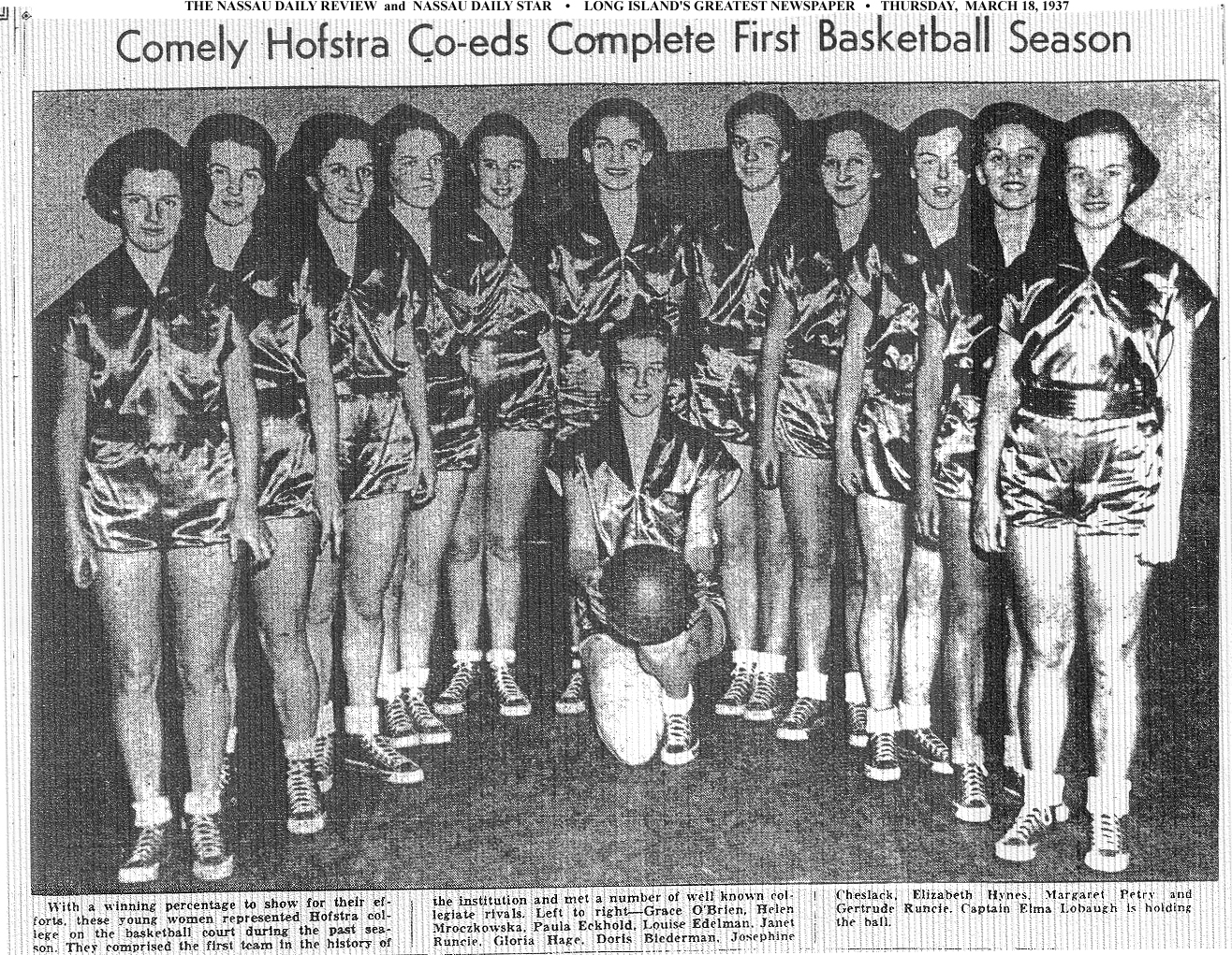Comely Hofstra Co-Eds Complete First Basketball Season. From The Nassau Daily Review and Nassau Daily Star, March 18, 1937. Text: With a winning percentage to show for their efforts, these young women represented Hofstra college on the basketball court during the past season. They comprised the first team in the history of the institution and met a number of well known collegiate rivals. Left to right---Grace O'Brien, Helen Mroczkowska, Paula Eckhold, Louis Edelman, Janet Runcie, Gloria Hage, Doris Biedermaan, Josephine Cheslack, Elizabeth Hynes, Margaret Petry and Gertrude Runcie. Captain Elma Lobaugh is holding the ball.