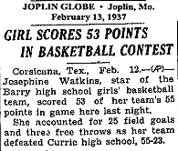 Joplin Globe, Joplin, Missouri, February 13, 1937: GIRL SCORES 53 POINTS IN BASKETBALL CONTEST...Corsicana, Tex., Feb. 12 (AP)-- Josephine Watkins, star of the Barry high school girls' basketball team, scored 53 of her tean's 55 points in game here last night....She accounted for 25 field goals and three free throws as her team defeated Currie high school, 55-23.