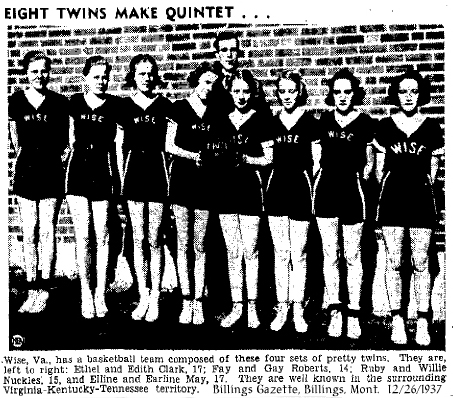 Wise, Va., has a basketball team composed of these four sets of twins. They are, left to right: Ethel and Edith Clark, 17; Fay and Gay Roberts, 14; Ruby and Willie Nuckles, 15, and Elline and Earline May, 17. They are well known in the surrounding Virginiaa-Kentucky-Tennessee territory. [Photo from Billings Gazette, Billings, Montana, December 26, 1937.]