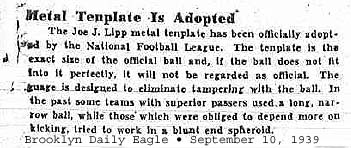 Article from The From the Brooklyn Eagle September 10, 1939: 'Metal Plate Adopted'/'The Joe J. Lipp metal template has been officially adopted by the National Football League. The template is the exact size of the official ball and, if the ball does not fit into it perfectly, it will not be regarded as official. The gauge is designed to eliminate tampering with the ball. In the past some teams with superior passers used a long, narrow ball, while those which were obliged to depend more  on kicking, tried to work in a blunt end spheroid.'