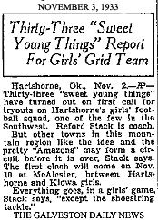 Article from The Galveston Daily News, November 1, 1933. Titled: Thirty-Three 'Sweet Young Things' Report For Girls' Grid Team/Hartshorne, Ok., Nov. 2,--AP--Thirty-three 'sweet young things' have turned out on first call for tryouts on Hartshorne's girls' football squad, one of the few in the Southwest. Redford Stack is coach./But other towns in this mountain region like the idea and pretty 'Amazons' may form a circuit before it is over, Stack says. The first clash will come Nov. 10 at McAlester, between Hartshorne and Kiowa girls./Everything goes, in a girls' game, Black says, 'except the shoestring tackle.'