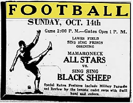 Advertisement from The Daily Item, Port Chester, New Tork, October 13, 1934. Football/Sunday, Oct. 14th/Game 2:oo P.M.-Gates Open 1 P.M./Lawes Field/Sing Sing Prison/Ossining/Mamaroneck All Stars vs. Sing Sing Black Sheep/Special extra featurs include Military Parade and Review by the Inmate cadet corps with fll band and colors.
