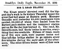 Article from Brooklyn Daily Eagle, November 29, 1890 titled “BIG L TOAD TRAFFIC” “The Kings county elevated road did the biggest day's work in its history Thursday anont the great foot ball game at Eastern park. Manager Goundie said yesterday 81,000 passengers were carried, 22,000 of whom were loaded from the Eastern Park station and the temporary station put up for the day just beyond it. The road, Mr. Goundie says, had thirty trains in service, everything that was available. Fifteen of these, made up of five cars each, were express trains and they left the bridge station to go uptown every five minutes during the early part of the afternoon. The other fifteen minutes during the early part of the afternoon. The other fifteen trains were of four cars each.