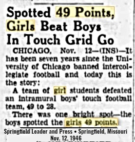 Potted 49 Points, Girls Beat Boys In Touch Grid Go: CHICAGO, Nov. 12--(INS)--It has been seven years since the University of Chicago banned intercollegiate football and today this is the story:/A team of girl students defeated an intamural boys' touch football team, 49 to 28./There was one bright spot--the boys spotted the girls 49 points./From the Springfield Leader and Press, Springfield, Missouri, November 12, 1946.
