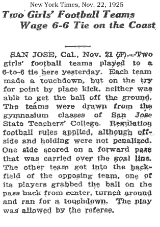 New York Times, November 22, 1925 • Two Girls' Football Teams Wage 6-6 Tie on the Coast • SAN JOSE, Cal., Nov. 21 (AP)--Two girls' football teams played to a 6-to-6 tie here yesterday. Each team made a touchdown, but on the try for point by place kick, neither was able to get the ball off the ground. The teams were drawn from the gymnasium classes of San Jose State Teachers' College. Regulation football rules applied, although offside and holding were not penalized. One side scored on a forward pass that was carried over the goal line. The other team got into the backfield of the opposing team, one of its players grabbed the ball on the pass back from center, turned around and ran for a touchdown. the play was allowed by the referee.