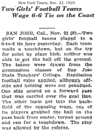 New York Times, November 22, 1925  Two Girls' Football Teams Wage 6-6 Tie on the Coast  SAN JOSE, Cal., Nov. 21 (AP)--Two girls' football teams played to a 6-to-6 tie here yesterday. Each team made a touchdown, but on the try for point by place kick, neither was able to get the ball off the ground. The teams were drawn from the gymnasium classes of San Jose State Teachers' College. Regulation football rules applied, although offside and holding were not penalized. One side scored on a forward pass that was carried over the goal line. The other team got into the backfield of the opposing team, one of its players grabbed the ball on the pass back from center, turned around and ran for a touchdown. the play was allowed by the referee.