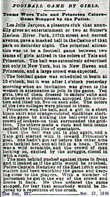 Newspaper article from The Sun, November 23, 1896. Football Game by Girls. Les Jolta Jarcons, a pleasure club gave an entertainment at Sulzer's Harlem Park. A masked ball included a highly advertised football game between teams of girls. The 'short' skirts, the colorful stockings, the girls tackling both themselves and the crowd, led to cops closing down this first female football game before any scoring.