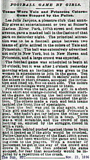 Newspaper article from The Sun, November 23, 1896. “Football Game by Girls”. Les Jolta Jarcons, a pleasure club gave an entertainment at Sulzer's Harlem Park. A masked ball included a highly advertised football game between teams of girls. The 'short' skirts, the colorful stockings, the girls tackling both themselves and the crowd, led to cops closing down this first female football game before any scoring.