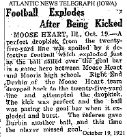 Report from the Atlantic News Telegraph, Atlantic, Iowa, October 19, 1921, titled: Football Explodes After Being Kicked. It reads: MOOSE HEART, Ill., Oct. 19--A perfect dropkick from the twenty-five yard line was spoiled by a defective football which exploded just as the ball sailed over the goal bar in a game here between Moose Heart and Mooris high school. Right End Derbin of the Moose Heart team dropped back to the twenty five yard line and attempted the dropkick. The kick was perfect and the ball was passing the goal bar when it exploded and burst. The referee gave Durbin another ball, and this time the player missed the goal.