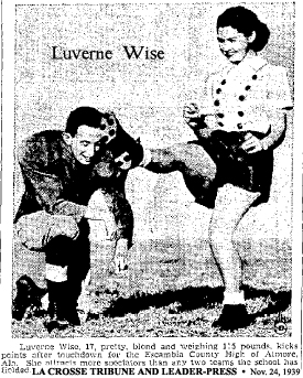 November 24, 1939 newspaper clipping from the La Crosse Tribune and Leader-Press (Wisconsin); a photo titled New Kick In Kicking Goal, showing Luverne Wise, football kicker, in her follow through, right leg perpindicular to the ground, in her cullotted uniform, with holder. It reads: Luverne Wise, 17, pretty, blond and weighing 115 pounds, kicks points after touchdown for the Escambia County High of Atmore, Ala.  She attracts more spectators than any two teams the school has fielded.
