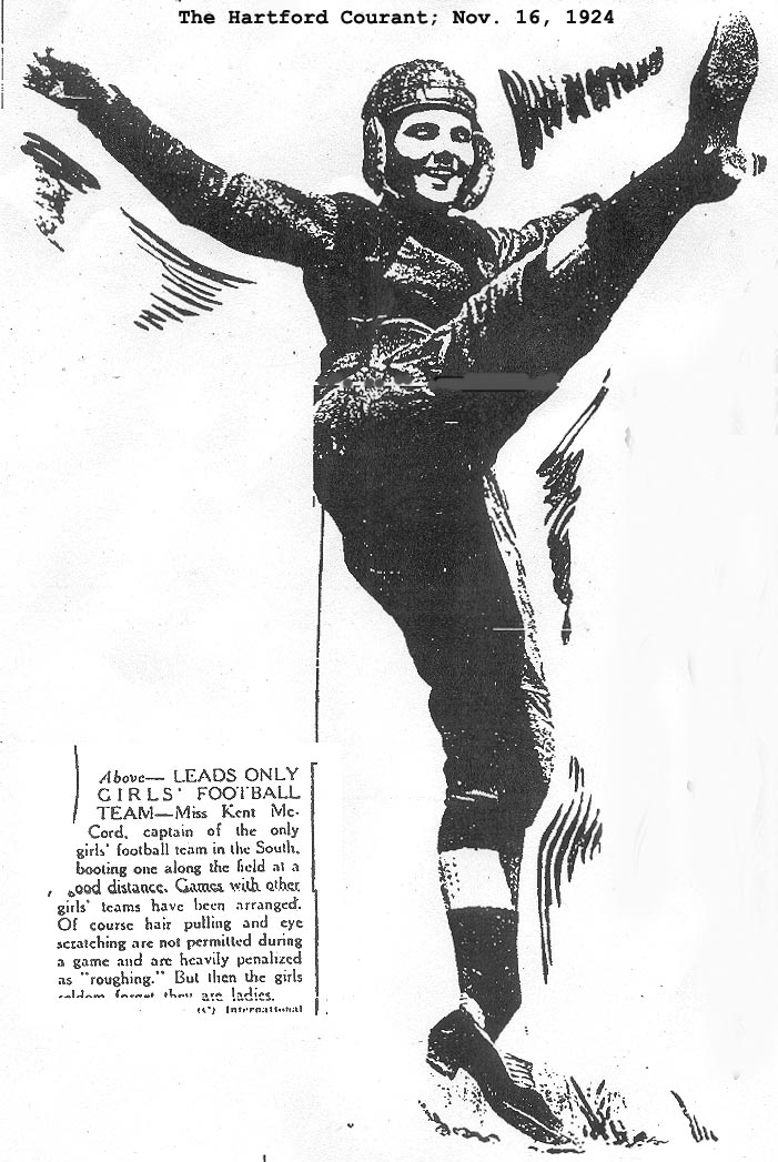The Hartford Courant; Nov. 16, 1924. LEADS ONLY GIRLS' FOOTBAALL TEAM -- Miss Kent McCord, captain of the only girls' football team in the South, booting one along the field at a good distance. Games with other girls' teams have been arranged. Of course hair pulling and eye scratching are not permitted during a game, and are heavily penalized as 'roughing.' But then the girls seldom forget they are ladies...International.
